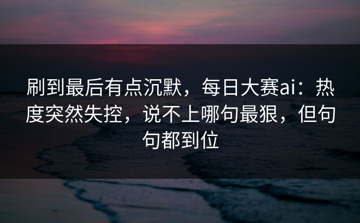刷到最后有点沉默，每日大赛ai：热度突然失控，说不上哪句最狠，但句句都到位