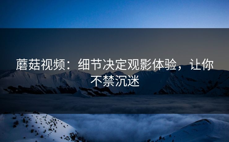 蘑菇视频：细节决定观影体验，让你不禁沉迷