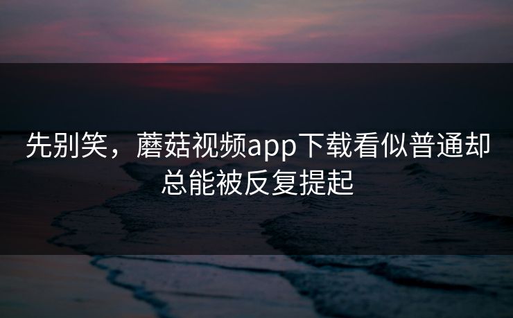 先别笑，蘑菇视频app下载看似普通却总能被反复提起