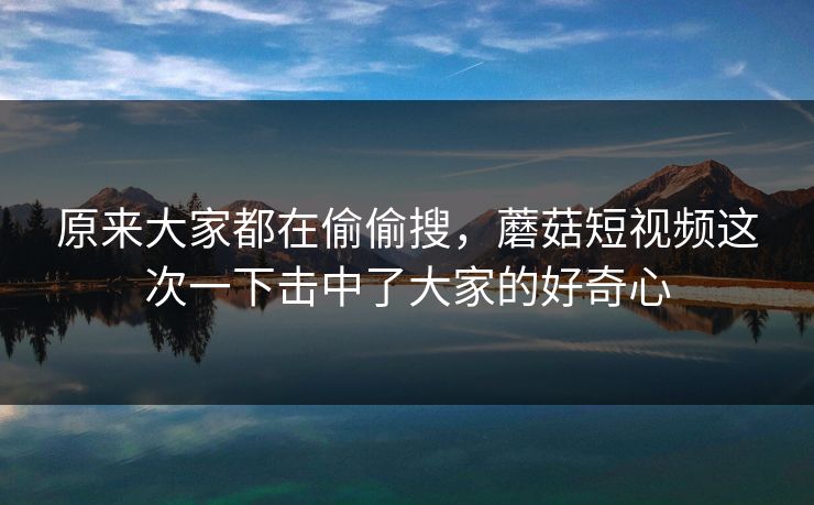 原来大家都在偷偷搜，蘑菇短视频这次一下击中了大家的好奇心