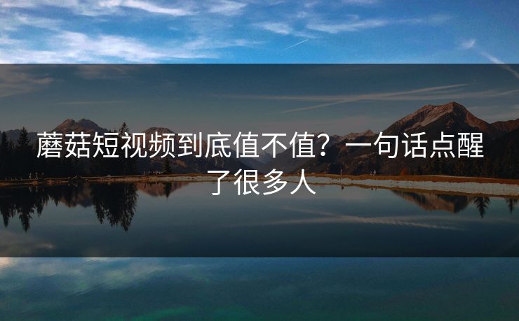 蘑菇短视频到底值不值？一句话点醒了很多人