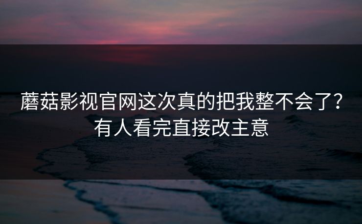 蘑菇影视官网这次真的把我整不会了？有人看完直接改主意