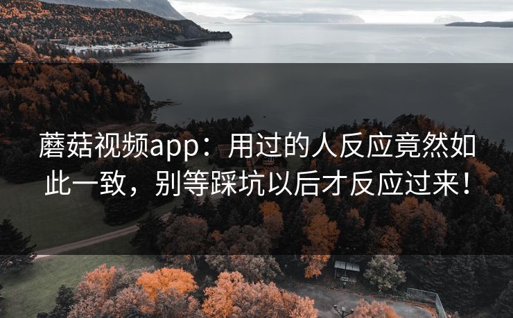 蘑菇视频app：用过的人反应竟然如此一致，别等踩坑以后才反应过来！