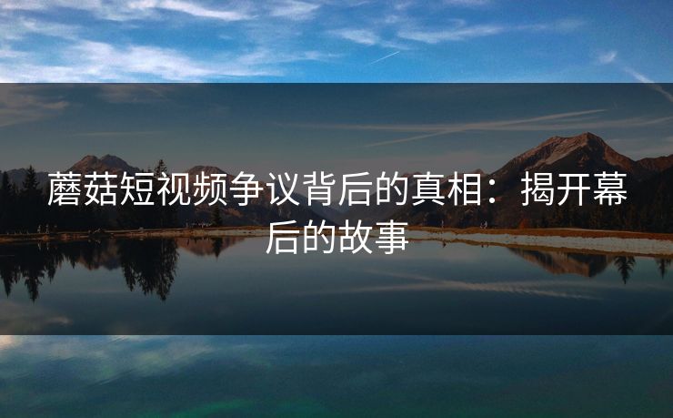 蘑菇短视频争议背后的真相：揭开幕后的故事