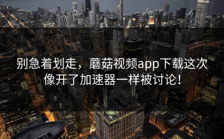 别急着划走，蘑菇视频app下载这次像开了加速器一样被讨论！