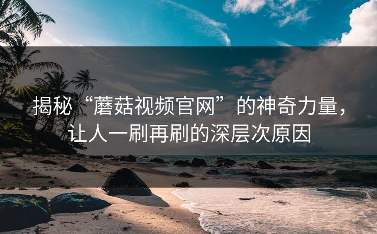 揭秘“蘑菇视频官网”的神奇力量，让人一刷再刷的深层次原因