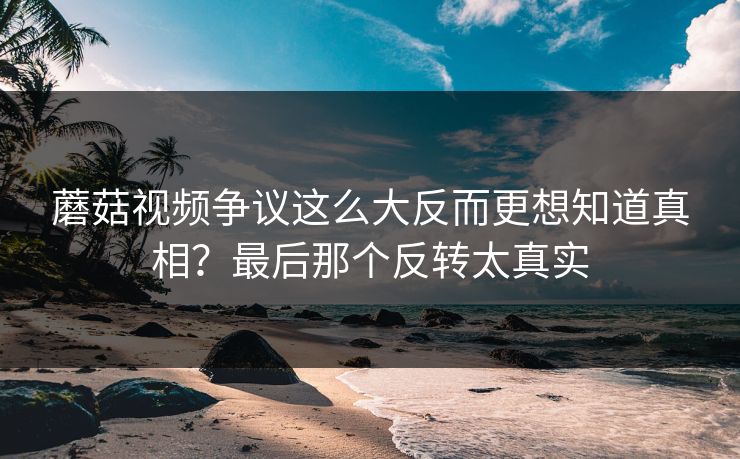 蘑菇视频争议这么大反而更想知道真相？最后那个反转太真实