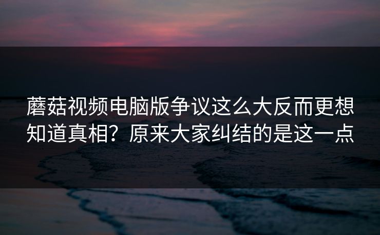 蘑菇视频电脑版争议这么大反而更想知道真相？原来大家纠结的是这一点