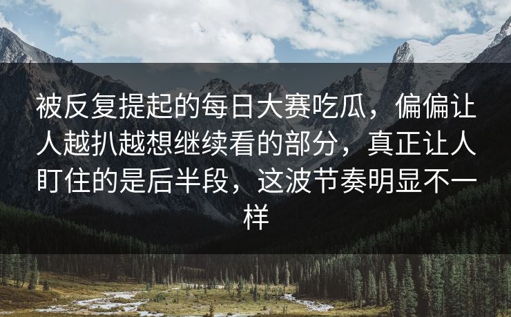 被反复提起的每日大赛吃瓜，偏偏让人越扒越想继续看的部分，真正让人盯住的是后半段，这波节奏明显不一样