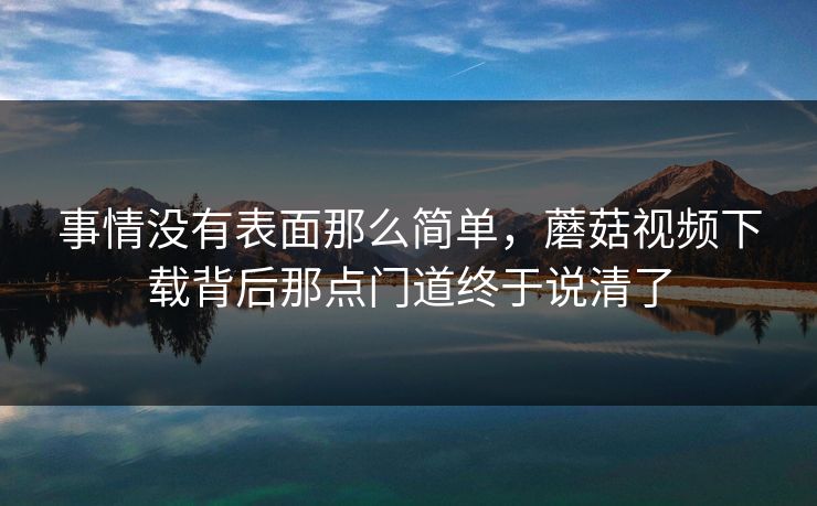 事情没有表面那么简单，蘑菇视频下载背后那点门道终于说清了