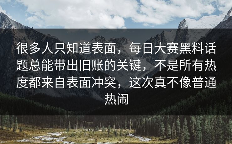 很多人只知道表面，每日大赛黑料话题总能带出旧账的关键，不是所有热度都来自表面冲突，这次真不像普通热闹