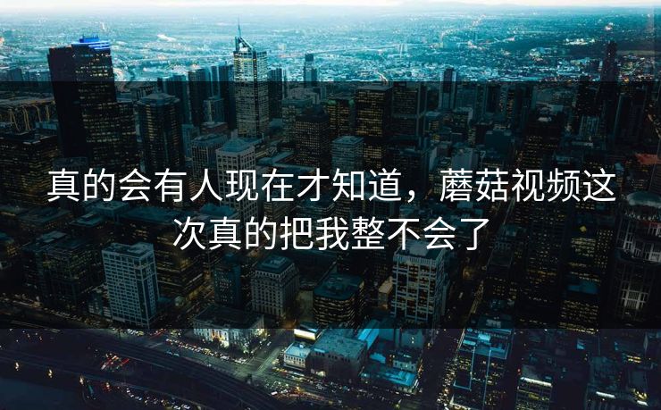 真的会有人现在才知道，蘑菇视频这次真的把我整不会了