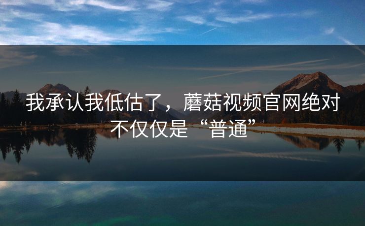 我承认我低估了，蘑菇视频官网绝对不仅仅是“普通”