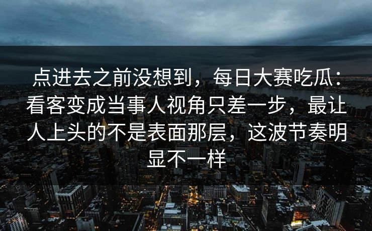 点进去之前没想到，每日大赛吃瓜：看客变成当事人视角只差一步，最让人上头的不是表面那层，这波节奏明显不一样