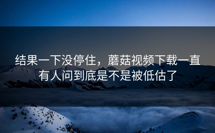 结果一下没停住，蘑菇视频下载一直有人问到底是不是被低估了