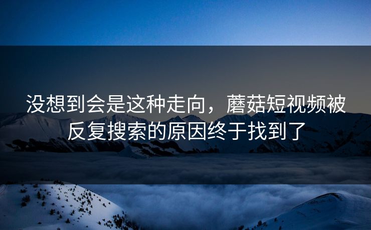 没想到会是这种走向，蘑菇短视频被反复搜索的原因终于找到了