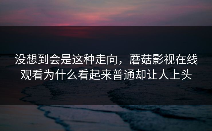 没想到会是这种走向，蘑菇影视在线观看为什么看起来普通却让人上头