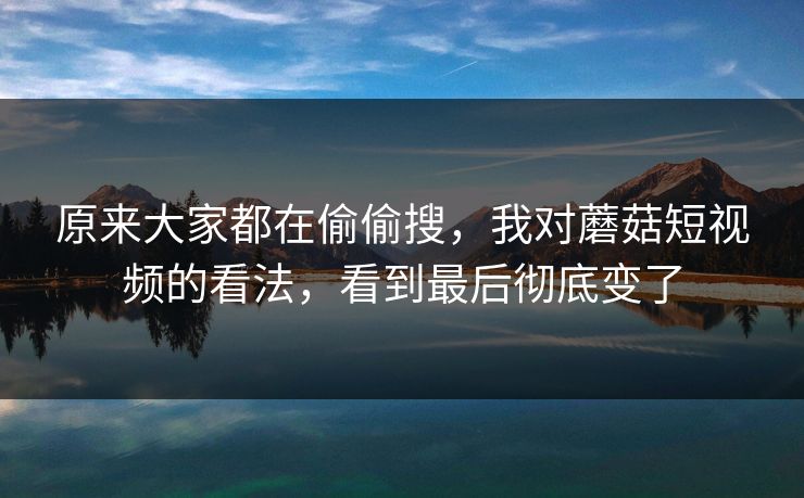 原来大家都在偷偷搜，我对蘑菇短视频的看法，看到最后彻底变了
