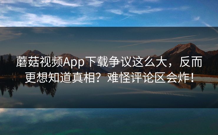 蘑菇视频App下载争议这么大，反而更想知道真相？难怪评论区会炸！