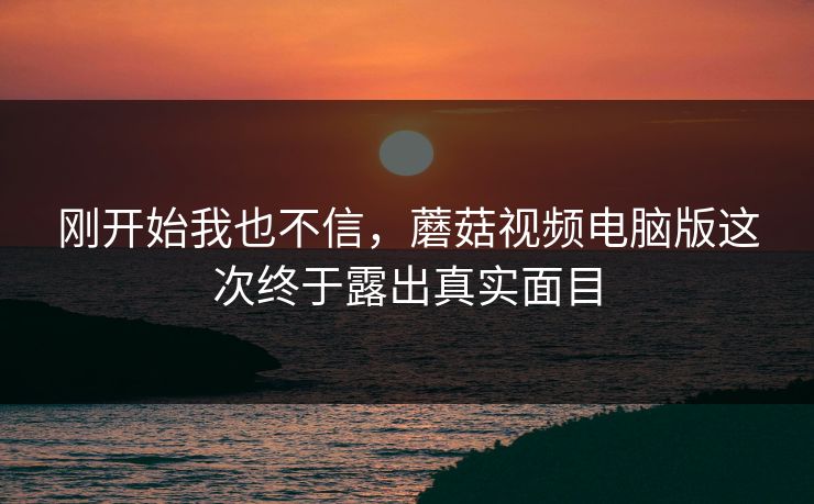 刚开始我也不信，蘑菇视频电脑版这次终于露出真实面目