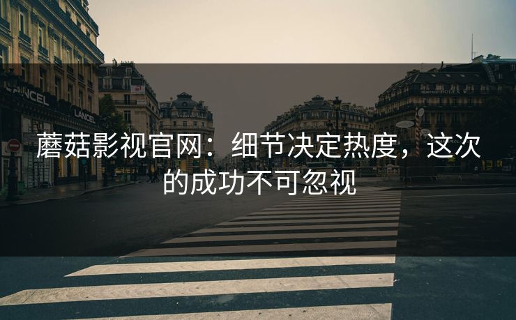 蘑菇影视官网:细节决定热度,这次的成功不可忽视 蘑菇影视官网:细节决定热度,这次的成功不可忽视