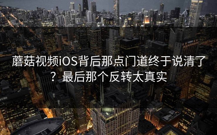 蘑菇视频iOS背后那点门道终于说清了?最后那个反转太真实 蘑菇视频iOS背后那点门道终于说清了?最后那个反转太真实