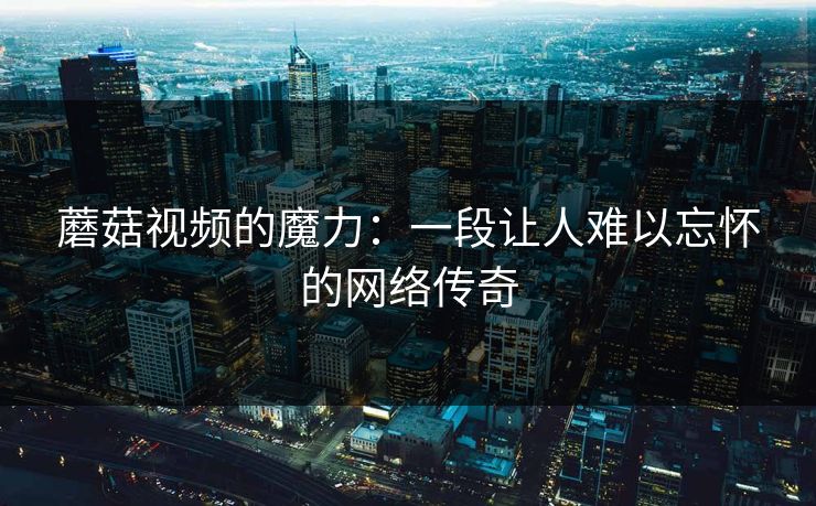 蘑菇视频的魔力:一段让人难以忘怀的网络传奇 蘑菇视频的魔力:一段让人难以忘怀的网络传奇
