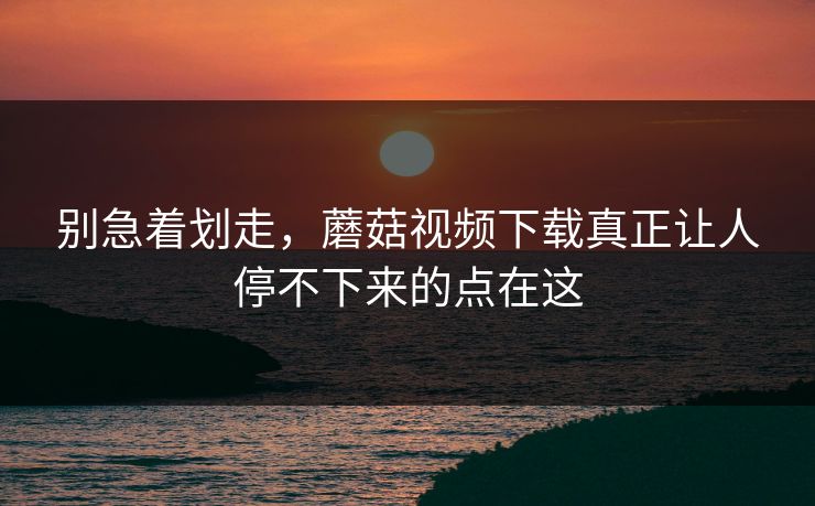 别急着划走，蘑菇视频下载真正让人停不下来的点在这