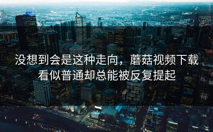 没想到会是这种走向,蘑菇视频下载看似普通却总能被反复提起 没想到会是这种走向,蘑菇视频下载看似普通却总能被反复提起