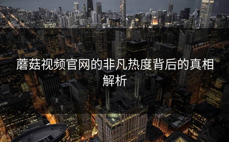 蘑菇视频官网的非凡热度背后的真相解析 蘑菇视频官网的非凡热度背后的真相解析