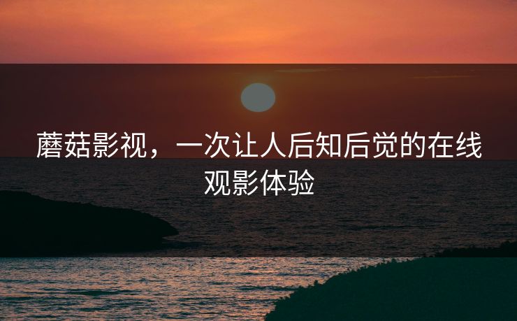 蘑菇影视,一次让人后知后觉的在线观影体验 蘑菇影视,一次让人后知后觉的在线观影体验