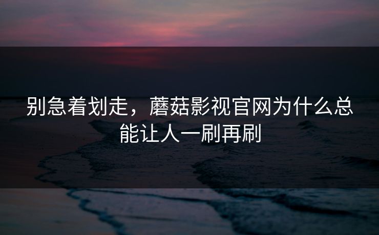 别急着划走,蘑菇影视官网为什么总能让人一刷再刷 别急着划走,蘑菇影视官网为什么总能让人一刷再刷