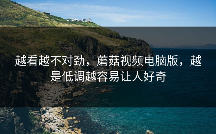 越看越不对劲,蘑菇视频电脑版,越是低调越容易让人好奇 越看越不对劲,蘑菇视频电脑版,越是低调越容易让人好奇