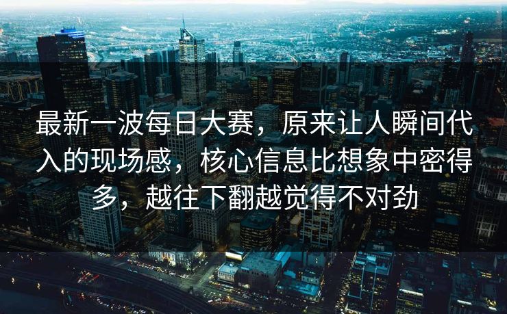 最新一波每日大赛，原来让人瞬间代入的现场感，核心信息比想象中密得多，越往下翻越觉得不对劲
