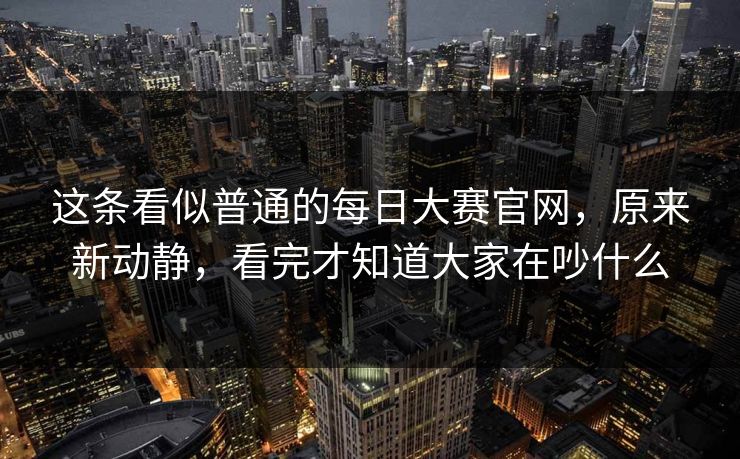 这条看似普通的每日大赛官网，原来新动静，看完才知道大家在吵什么