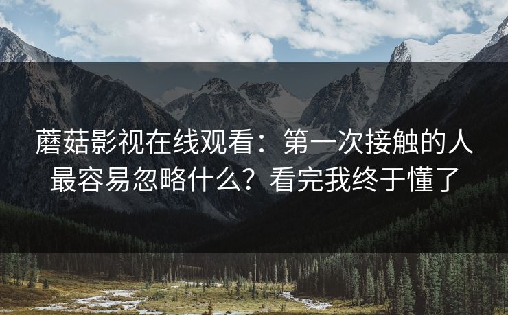 蘑菇影视在线观看：第一次接触的人最容易忽略什么？看完我终于懂了