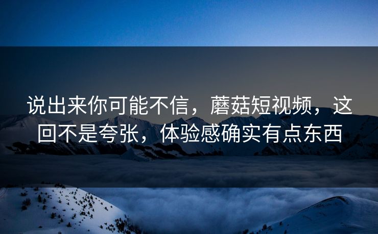 说出来你可能不信，蘑菇短视频，这回不是夸张，体验感确实有点东西