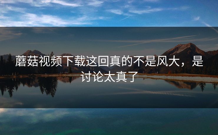 蘑菇视频下载这回真的不是风大,是讨论太真了 蘑菇视频下载这回真的不是风大,是讨论太真了